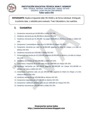 INSTITUCIÓN EDUCATIVA TÉCNICA JOHN F. KENNEDY
                 ÁREA: TÉCNICA MATERIA: CONTABILIDAD GRADO: OCTAVO
                           DOCENTE: LAURA MELISA LORA BARRIOS
                                    Taller sobre IVA

ESTUDIANTE: Realice el siguiente taller EN HOJAS y de forma individual. Entréguelo
   la próxima clase y estúdielo para evaluarlo. Traer Calculadora y los cuadritos.


  I.       Contabilice

  1. Compramos mercancía por $4.000.000 a crédito IVA 16%
  2. Vendemos mercancía por $6.200.000 en efectivo IVA 16%
  3. Vendemos mercancía por $1.200.000. nos pagan $500.000 en efectivo y el resto a crédito IVA
       16%
  4. Compramos 2 computadores cada uno a $1.000.000 en cheque IVA 16%
  5. Compramos mercancía por valor de $5.000.000 pagamos la mitad en cheque y el resto en
       efectivo IVA 16%
  6. Vendemos mercancía por $750.000 a crédito IVA 16%
  7. Compramos mercancías por $12.650.000 pagamos $5.650.000 en efectivo y el resto en cheque
       IVA 16%
  8. Vendemos mercancías por $32.000.000 a crédito IVA 16%
  9. Compramos 3 maquinas de escribir cada una por $380.000 con cheque IVA 16%
  10. Vendemos mercancías por $69.100.00 pagamos $30.000.000 con cheque $19.100.000 en
       efectivo y el resto a crédito IVA 16%
  11. Compramos 2 camiones cada uno por $45.000.000, pagamos la mitad con cheque y la otra
       mitad en efectivo IVA 16%
  12. Vendemos mercancías por $26.000.000 en efectivo IVA 16%
  13. Compramos maquinaria por $70.000.000 en efectivo IVA 16%
  14. Compramos 2 teléfonos celulares cada uno por $300.000 con cheque IVA 16%
  15. Vendemos mercancía por $50.000.000 a crédito IVA 16%




                              Empresarios somos todos
                       http://asesoríaextraclases.blogspot.com
 