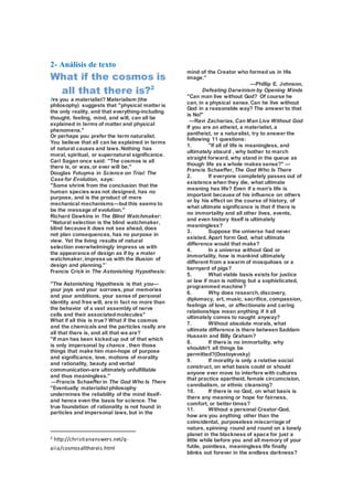 2- Análisis de texto
What if the cosmos is
all that there is?2
Are you a materialist? Materialism (the
philosophy) suggests that "physical matter is
the only reality, and that everything-including
thought, feeling, mind, and will, can all be
explained in terms of matter and physical
phenomena."
Or perhaps you prefer the term naturalist.
You believe that all can be explained in terms
of natural causes and laws.Nothing has
moral, spiritual, or supernatural significance.
Carl Sagan once said: "The cosmos is all
there is, or was,or ever will be."
Douglas Futuyma in Science on Trial: The
Case for Evolution, says:
"Some shrink from the conclusion that the
human species was not designed, has no
purpose, and is the product of mere
mechanical mechanisms—but this seems to
be the message of evolution."
Richard Dawkins in The Blind Watchmaker:
"Natural selection is the blind watchmaker,
blind because it does not see ahead, does
not plan consequences, has no purpose in
view. Yet the living results of natural
selection overwhelmingly impress us with
the appearance of design as if by a mater
watchmaker,impress us with the illusion of
design and planning."`
Francis Crick in The Astonishing Hypothesis:
"The Astonishing Hypothesis is that you—
your joys and your sorrows,your memories
and your ambitions, your sense of personal
identity and free will, are in fact no more than
the behavior of a vast assembly of nerve
cells and their associatedmolecules"
What if all this is true? What if the cosmos
and the chemicals and the particles really are
all that there is, and all that we are?
"If man has been kickedup out of that which
is only impersonal by chance , then those
things that make him man-hope of purpose
and significance, love, motions of morality
and rationality, beauty and verbal
communication-are ultimately unfulfillable
and thus meaningless."
—Francis Schaeffer in The God Who Is There
"Eventually materialist philosophy
undermines the reliability of the mind itself-
and hence even the basis for science. The
true foundation of rationality is not found in
particles and impersonal laws,but in the
2 http://christiananswers.net/q-
aiia/cosmosallthereis.html
mind of the Creator who formed us in His
image."
—Phillip E. Johnson,
Defeating Darwinism by Opening Minds
"Can man live without God? Of course he
can, in a physical sense.Can he live without
God in a reasonable way? The answer to that
is No!"
—Ravi Zacharias, Can Man Live Without God
If you are an atheist, a materialist, a
pantheist, or a naturalist, try to answer the
following 11 questions:
1. "If all of life is meaningless, and
ultimately absurd , why bother to march
straight forward, why stand in the queue as
though life as a whole makes sense?" —
Francis Schaeffer, The God Who Is There
2. If everyone completely passes out of
existence when they die, what ultimate
meaning has life? Even if a man's life is
important because of his influence on others
or by his effect on the course of history, of
what ultimate significance is that if there is
no immortality and all other lives, events,
and even history itself is ultimately
meaningless?
3. Suppose the universe had never
existed. Apart form God, what ultimate
difference would that make?
4. In a universe without God or
immortality, how is mankind ultimately
different from a swarm of mosquitoes or a
barnyard of pigs?
5. What viable basis exists for justice
or law if man is nothing but a sophisticated,
programmed machine?
6. Why does research,discovery,
diplomacy, art, music, sacrifice, compassion,
feelings of love, or affectionate and caring
relationships mean anything if it all
ultimately comes to naught anyway?
7. Without absolute morals, what
ultimate difference is there betweenSaddam
Hussein and Billy Graham?
8. If there is no immortality, why
shouldn't all things be
permitted?(Dostoyevsky)
9. If morality is only a relative social
construct, on what basis could or should
anyone ever move to interfere with cultures
that practice apartheid, female circumcision,
cannibalism, or ethnic cleansing?
10. If there is no God, on what basis is
there any meaning or hope for fairness,
comfort, or better times?
11. Without a personal Creator-God,
how are you anything other than the
coincidental, purposeless miscarriage of
nature, spinning round and round on a lonely
planet in the blackness of space for just a
little while before you and all memory of your
futile, pointless, meaningless life finally
blinks out forever in the endless darkness?
 