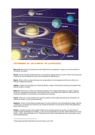 LOS NOMBRES DE LOS PLANETAS EN LA MITOLOGÍA3
Mercurio: Mercurio era el protector de pies alados de los mercaderes y viajeros, así como también el
mensajero de Júpiter.
Venus: Venus, la diosa romana del amor, era proclive a ataques de furia y celos. Cierta vez hizo que las
mujeres de una isla apestaran tanto que sus esposos las abandonaron.
Marte: Marte, el dios romano de la guerra y la agricultura, fue el progenitor de Rómulo y Remo, los
míticos fundadores de Roma.
Júpiter: Júpiter era el pródigo rey romano de dioses y diosas. Parece tener sentido que el planeta más
grande reciba su nombre.
Saturno: Saturno era un titán (los titanes precedieron a los dioses) destronado por Júpiter. Algunas
veces se lo asociaba al submundo y, hacia fines de año, en su festival se invertía el orden social: los
esclavos ordenaban a sus patrones y los súbditos eran servidos.
Urano: Urano era un dios antiguo, aun para los romanos. Se le asigna el aporte de la civilización y la
cultura al mundo, y era un gran astrónomo.
Neptuno: El dios romano Neptuno gobernaba el mundo submarino, las profundidades de lagos, lagunas
y estanques. Era famoso por secar los ríos cuando se enfurecía. Era uno de los dioses más poderosos y
el que más hijos tuvo.
Plutón: También conocido como Hades, Plutón era el siniestro dios de la muerte y el submundo. El
nombre Hades significaba "el invisible", y rara vez se pronunciaba en voz alta. Solían referirse a él como
Plutón, o Pluto, que significaba el rico. Plutón parece el nombre adecuado para este amenazador y poco
comprendido planeta.
3 http://www.portalplanetasedna.com.ar/sistema_solar.htm
 