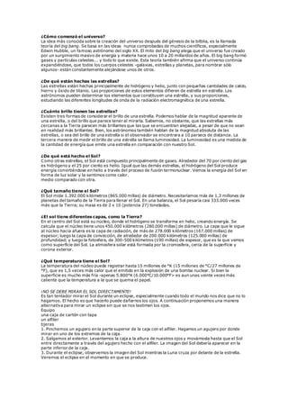 ¿Cómo comenzó el universo?
La idea más conocida sobre la creación del universo después del génesis de la bilblia, es la llamada
teoría del big bang. Se basa en las ideas nunca comprobadas de muchos científicos, especialmente
Edwin Hubble, un famoso astrónomo del siglo XX. El mito del big bang alega que el universo fue creado
por un surgimiento masivo de energía y materia hace unos 10 a 20 millardos de años. El big bang formó
gases y partículas celestes... y todo lo que existe. Esta teoría también afirma que el universo continúa
expandiéndose, que todos los cuerpos celestes -galaxias, estrellas y planetas, para nombrar sólo
algunos- están constantemente alejándose unos de otros.
¿De qué están hechas las estrellas?
Las estrellas están hechas principalmente de hidrógeno y helio, junto con pequeñas cantidades de calcio,
hierro y óxido de titanio. Las proporciones de estos elementos difieren de estrella en estrella. Los
astrónomos pueden determinar los elementos que constituyen una estrella, y sus proporciones,
estudiando las diferentes longitudes de onda de la radiación electromagnética de una estrella.
¿Cuánto brillo tienen las estrellas?
Existen tres formas de considerar el brillo de una estrella. Podemos hablar de la magnitud aparente de
una estrella, o del brillo que parece tener al mirarla. Sabemos, no obstante, que las estrellas más
cercanas a la Tierra parecen más brillantes que las que se encuentran alejadas, a pesar de que no sean
en realidad más brillantes. Bien, los astrónomos también hablan de la magnitud absoluta de las
estrellas, o sea del brillo de una estrella si el observador se encontrara a 10 parsecs de distancia. La
tercera manera de medir el brillo de una estrella se llama luminosidad. La luminosidad es una medida de
la cantidad de energía que emite una estrella en comparación con nuestro Sol.
¿De qué está hecho el Sol?
Como otras estrellas, el Sol está compuesto principalmente de gases. Alrededor del 70 por ciento del gas
es hidrógeno y el 25 por ciento es helio. Igual que las demás estrellas, el hidrógeno del Sol produce
energía convirtiéndose en helio a través del proceso de fusión termonuclear. Vemos la energía del Sol en
forma de luz solar y la sentimos como calor.
medio comparado con otra.
¿Qué tamaño tiene el Sol?
El Sol mide 1.392.000 kilómetros (865.000 millas) de diámetro. Necesitaríamos más de 1,3 millones de
planetas del tamaño de la Tierra para llenar el Sol. En una balanza, el Sol pesaría casi 333.000 veces
más que la Tierra; su masa es de 2 x 10 (potencia 27) toneladas.
¿El sol tiene diferentes capas, como la Tierra?
En el centro del Sol está su núcleo, donde el hidrógeno se transforma en helio, creando energía. Se
calcula que el núcleo tiene unos 450.000 kilómetros (280.000 millas) de diámetro. La capa que le sigue
al núcleo hacia afuera es la capa de radiación, de más de 278.000 kilómetros (167.000 millas) de
espesor; luego la capa de convección, de alrededor de 200.000 kilómetros (125.000 millas) de
profundidad; y luego la fotosfera, de 300-500 kilómetros (190 millas) de espesor, que es la que vemos
como superficie del Sol. La atmosfera solar está formada por la cromosfera, cerca de la superficie y
corona exterior.
¿Qué temperatura tiene el Sol?
La temperatura del núcleo puede registrar hasta 15 millones de °K (15 millones de °C/27 millones de
°F), que es 1,5 veces más calor que el emitido en la explosión de una bomba nuclear. Si bien la
superficie es mucho más fría -apenas 5.800°K (6.000°C/10.000°F> es aun unas veinte veces más
caliente que la temperatura a la que se quema el papel.
¡NO SE DEBE MIRAR EL SOL DIRECTAMENTE!
Es tan tentador mirar el Sol durante un eclipse, especialmente cuando todo el mundo nos dice que no lo
hagamos. El hecho es que hacerlo puede dañarnos los ojos. A continuación proponemos una manera
alternativa para mirar un eclipse sin que se nos lastimen los ojos.
Equipo
una caja de cartón con tapa
un alfiler
tijeras
1. Pinchemos un agujero en la parte superior de la caja con el alfiler. Hagamos un agujero por donde
mirar en uno de los extremos de la caja.
2. Salgamos al exterior. Levantemos la caja a la altura de nuestros ojos y movámosla hasta que el Sol
entre directamente a través del agujero hecho con el alfiler. La imagen del Sol debería aparecer en la
parte inferior de la caja.
3. Durante el eclipse, observemos la imagen del Sol mientras la Luna cruza por delante de la estrella.
Veremos el eclipse en el momento en que se produce.
 