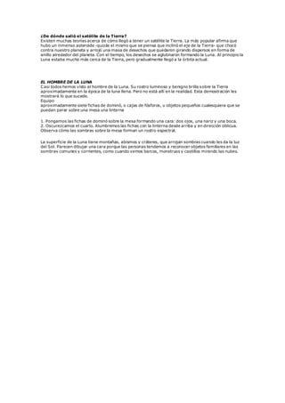 ¿De dónde salió el satélite de la Tierra?
Existen muchas teorías acerca de cómo llegó a tener un satélite la Tierra. La más popular afirma que
hubo un inmenso asteroide -quizás el mismo que se piensa que inclinó el eje de la Tierra- que chocó
contra nuestro planeta y arrojó una masa de desechos que quedaron girando dispersos en forma de
anillo alrededor del planeta. Con el tiempo, los desechos se aglutinaron formando la Luna. Al principio la
Luna estaba mucho más cerca de la Tierra, pero gradualmente llegó a la órbita actual.
EL HOMBRE DE LA LUNA
Casi todos hemos visto al hombre de la Luna. Su rostro luminoso y benigno brilla sobre la Tierra
aproximadamente en la época de la luna llena. Pero no está allí en la realidad. Esta demostración les
mostrará lo que sucede.
Equipo
aproximadamente siete fichas de dominó, o cajas de fósforos, u objetos pequeños cualesquiera que se
puedan parar sobre una mesa una linterna
1. Pongamos las fichas de dominó sobre la mesa formando una cara: dos ojos, una nariz y una boca.
2. Oscurezcamos el cuarto. Alumbremos las fichas con la linterna desde arriba y en dirección oblicua.
Observa cómo las sombras sobre la mesa forman un rostro espectral.
La superficie de la Luna tiene montañas, abismos y cráteres, que arrojan sombras cuando les da la luz
del Sol. Parecen dibujar una cara porque las personas tendemos a reconocer objetos familiares en las
sombras comunes y corrientes, como cuando vemos barcos, monstruos y castillos mirando las nubes.
 