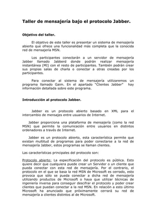 Taller de mensajería bajo el protocolo Jabber.


Objetivo del taller.

      El objetivo de este taller es presentar un sistema de mensajería
abierto que ofrece una funcionalidad más completa que la conocida
red de mensajería MSN.

      Los participantes conectarán a un servidor de mensajería
Jabber llamado Jabberd donde podrán realizar mensajería
instantánea (MI) con el resto de participantes. También podrán crear
sus propias salas de charla o conectar a otras creadas por los
participantes.

      Para conectar al sistema de mensajería utilizaremos un
programa llamado Gaim. En el apartado “Clientes Jabber”  hay
información detallada sobre este programa.


Introducción al protocolo Jabber.


      Jabber es un protocolo abierto basado en XML para el
intercambio de mensajes entre usuarios de Internet.

    Jabber proporciona una plataforma de mensajería (como la red
MSN) que permite la comunicación entre usuarios en distintos
ordenadores a través de Internet.

    Jabber es un protocolo abierto, esta característica permite que
existan multitud de programas para poder conectarse a la red de
mensajería Jabber, estos programas se llaman clientes.

Las características principales del protocolo son:

Protocolo abierto: La especificación del protocolo es pública. Esto
quiere decir que cualquiera puede crear un Servidor o un cliente que
pueda conectar con esta red de mensajería. Por el contrario, el
protocolo en el que se basa la red MSN de Microsoft es cerrado, esto
provoca que sólo se pueda conectar a dicha red de mensajería
utilizando productos de Microsoft o haya que utilizar técnicas de
ingeniería inversa para conseguir descifrar el protocolo y poder crear
clientes que puedan conectar a la red MSN. En relación a esto último
Microsoft ha anunciado que próximamente cerrará su red de
mensajería a clientes distintos al de Microsoft.
 