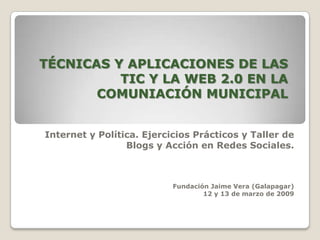 TÉCNICAS Y APLICACIONES DE LAS
          TIC Y LA WEB 2.0 EN LA
       COMUNIACIÓN MUNICIPAL


Internet y Política. Ejercicios Prácticos y Taller de
                 Blogs y Acción en Redes Sociales.



                           Fundación Jaime Vera (Galapagar)
                                   12 y 13 de marzo de 2009
 