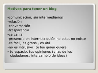 Motivos para tener un blog -comunicación, sin intermediarios -relación  -conversación -trasparencia -cercanía -presencia en internet: quién no esta, no existe -es fácil, es gratis , es útil -no es intrusivo: te lee quién quiere - tu espacio, tus opiniones (y las de los ciudadanos: intercambio de ideas) 