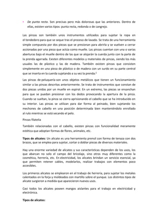   De punta recta. Son precisas pero más dolorosas que las anteriores. Dentro de
    ellas, existen varios tipos: punta recta, redonda o de cangrejo.

Las pinzas son también unos instrumentos utilizados para sujetar la ropa en
el tendedero para que se seque tras el proceso de lavado. Se trata de una herramienta
simple compuesta por dos piezas que se presionan para abrirla y se vuelven a cerrar
accionadas por una pieza que actúa como muelle. Las pinzas cuentan con una o varias
aberturas bajo el muelle dentro de las que se alojarán la cuerda junto con la parte de
la prenda agarrada. Existen diferentes modelos y materiales de pinzas, siendo los más
usuales las de plástico y las de madera. También existen pinzas que consisten
simplemente en una pieza de plástico o de madera con un surdo en su parte central
que se inserta en la cuerda sujetando a su vez la prenda.2

Las pinzas de peluquería son unos objetos metálicos que tienen un funcionamiento
similar a las pinzas descritas anteriormente. Se trata de instrumentos que constan de
dos piezas unidas por un muelle en espiral. En un extremo, las piezas se ensanchan
para que se puedan presionar con los dedos provocando la apertura de la pinza.
Cuando se sueltan, la pinza se cierra aprisionando el cabello que se ha introducido en
su interior. Las pinzas se utilizan para dar forma al peinado, bien sujetando los
mechones de cabello en una posición determinada bien manteniéndolo enrollado
al rulo mientras se está secando el pelo.

Pinzas filatelia

También relacionadas con el cabello, existen pinzas con funcionalidad meramente
estética que adoptan formas de flores, animales, etc.

Tipos de alicates: Un alicate es una herramienta prensil con forma de tenaza con dos
brazos, que se emplea para sujetar, cortar o doblar piezas de diversos materiales.

Hay una enorme variedad de alicates y sus características dependen de los usos, los
que abarcan no solo el campo del bricolaje, sino otros muy diferentes como la
cosmética, herrería, etc. En electricidad, los alicates brindan un servicio esencial, ya
que permiten retener cables, modelarlos, realizar trabajos con elementos poco
accesibles.

Los primeros alicates se emplearon en el trabajo de herrería, para sujetar los metales
calentados en la forja y moldeados con martillo sobre el yunque. Los distintos tipos de
alicate surgieron a medida que aparecieron nuevos usos.

Casi todos los alicates poseen mangos aislantes para el trabajo en electricidad y
electrónica.

Tipos de alicates:
 