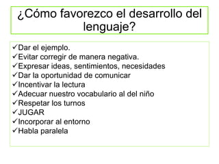 ¿Cómo favorezco el desarrollo del
lenguaje?
Dar el ejemplo.
Evitar corregir de manera negativa.
Expresar ideas, sentimientos, necesidades
Dar la oportunidad de comunicar
Incentivar la lectura
Adecuar nuestro vocabulario al del niño
Respetar los turnos
JUGAR
Incorporar al entorno
Habla paralela
 