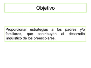 Objetivo
Proporcionar estrategias a los padres y/o
familiares, que contribuyan al desarrollo
lingüístico de los preescolares.
 