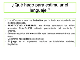 ¿Qué hago para estimular el
lenguaje ?
 Los niños aprenden por imitación, por lo tanto es importante un
modelo adecuado.
 PLASTICIDAD CEREBRAL, en etapas tempranas los niños
aprenden CUALQUIER estímulo proveniente del ambiente /
entorno.
 Generar espacios de interacción que permitan comunicarnos con
otros.
 Generar la necesidad de comunicar.
 El juego es un importante predictor de habilidades sociales,
lingúisticas
 