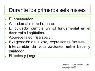 Durante los primeros seis meses
 El observador.
 Atienden al rostro humano.
 El cuidador cumple un rol fundamental en el
desarrollo lingüístico.
 Aparece la sonrisa social.
 Exageración de la voz, expresiones faciales.
 Intercambio de vocalizaciones entre bebe y
cuidador.
 Rituales y juego.
Owens. Desarrollo del
lenguaje, 2003
 