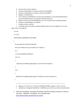 3
B. Coloque título eliminar registros.
C. Coloque un RadioButton y coloqueel nombre de ESTUDIANTE.
D. Coloque un RadioButton y coloqueel nombre de USUARIOS.
E. Agregue un ButtonGroup.
F. De clic derecho al RadioButton1 y selecciones propiedades, en la propiedad ButtonGroup
selecciones ButtonGroup1 y la propiedad selected seleccione.
G. Repita lo mismo con el otro RadioButton, este si no se selecciona la propiedad selected.
H. Coloque un Label(código) y un TextField.
I. Coloque un botón ejecutar.
J. En el botón ejecutar coloque el siguientecódigo: Pidecolocar este código en un try-catch
Logica conec= new Logica();
int rs=0;
int rs1=0;
if(jRadioButton1.getModel().isSelected())
{
String codigo=this.jTextField1.getText();
String sql="delete from usuario where id=’"+codigo+"’";
try {
rs=conec.DeleteGeneralSQL(sql);
if(rs==1)
{
JOptionPane.showMessageDialog(null,"seha elimindo el regitro");
}
else
{
JOptionPane.showMessageDialog(null,"Problemas al eliminarel registro");
}
__________________________________________________________________________
K. Agregue el formulario al Frameprincipal(JDESTOK PANE), agregue un menú eliminar.
L. Implemente el código del RadioButton USUARIOS para eliminar usuariosdela basede datos.
5. PARA LOS ESTUDIANTES QUE DESEEN RECUPERAR UNA NOTA PERDIADA, REALIZAR EL EJERCICIO
DEL VIDEO. PRESENTAR Y SUSTENATR EN AL PROXIMA CLASE.
https://www.youtube.com/watch?v=thnv-Ku7pyg
 