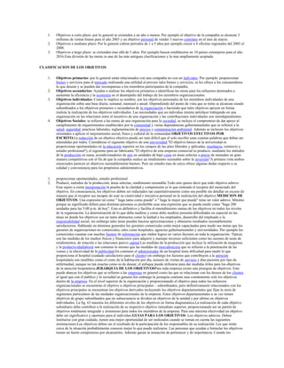 1.   Objetivos a corto plazo: por lo general se extienden a un año o menos. Por ejemplo el objetivo de la compañía es alcanzar 3
        millones de ventas brutas para el año 2003 y un objetivo personal de vender 3 nuevos contratos en el mes de marzo.
   2.   Objetivos a mediano plazo: Por lo general cubren periodos de 1 a 5 años por ejemplo crecer a 8 oficinas regionales del 2003 al
        2008.
   3.   Objetivos a largo plazo: se extienden mas allá de 5 años. Por ejemplo buscar establecerse en 10 países extranjeros para el año
        2016.Esta división de las metas es una de las más antiguas clasificaciones y la mas ampliamente aceptada.

CLASIFICACION DE LOS OBJETIVOS

   1.   Objetivos primarios: por lo general están relacionados con una compañía no con un individuo. Por ejemplo: proporcionar
        bienes y servicios para el mercado realizando una utilidad al proveer tales bienes y servicios, se les ofrece a los consumidores
        lo que desean y se pueden dar recompensas a los miembros participantes de la compañía.
   2.   Objetivos secundarios: Ayudan a realizar los objetivos primarios e identifican las miras para los esfuerzos destinados a
        aumentar la eficiencia y la economía en el desempeño del trabajo de los miembros organizacionales.
   3.   Objetivos individuales: Como lo implica su nombre, son los objetivos personales de los miembros individuales de una
        organización sobre una base diaria, semanal, mensual o anual. Dependiendo del punto de vista que se tome se alcanzan siendo
        subordinados a los objetivos primarios o secundarios de la organización o haciendo que tales objetivos apoyen en forma
        realista la realización de los objetivos individuales. Las necesidades que un individuo intenta satisfacer trabajando en una
        organización en las relaciones entre el incentivo de una organización y las contribuciones individuales son interdependientes.
   4.   Objetivos Sociales: se refieren a las metas de una organización para la sociedad, se incluye el compromiso de dar apoyo al
        cumplimiento de requerimientos establecidos por la comunidad y varias dependencias gubernamentales que se refieren a la
        salud, seguridad, practicas laborales, reglamentación de precios y contaminación ambiental. Además se incluyen los objetivos
        orientados a aplicar el mejoramiento social, físico y cultural de la comunidad.OBJETIVOS EFECTIVOS POR
        ESCRITO.La redacción de un objetivo efectivo puede ser más difícil que el solo escribir unas cuantas palabras que deban ser
        entendidas por todos. Considérese el siguiente objetivo de una universidad."El objetivo básico de la universidad es
        proporcionar oportunidades en la educación superior en los campos de las artes liberales y aplicadas, enseñanza, comercio y
        estudio profesional"y el siguiente para un fabricante:"El objetivo de esta empresa comercial es producir, mediante los métodos
        de la producción en masa, acondicionadores de aire en unidades de bajo costo en áreas selectas a precio de menudeo en gran
        manera competitivos con el fin de que la compañía realice un rendimiento razonable sobre la inversión"A primera vista ambos
        enunciados parecen sé objetivos razonablemente buenos. Pero un estudio mas de cerca ofrece algunas dudas respecto a su
        calidad y conveniencia para los propósitos administrativos.

   1.   proporcionar oportunidades, estudio profesional
   2.   Producir, métodos de la producción, áreas selectas, rendimiento razonable.Todo esto quiere decir que todo objetivo admvo.
        Esta sujeto a cierta interpretación la prueba de la claridad y comprensión es lo que entienda el receptor del enunciado del
        objetivo. En consecuencia, los objetivos deben ser redactados tan cuantitativamente como sea posible sin detallar en exceso de
        manera que el receptor sea incapaz de usar su creatividad e iniciativa personal en la realización del objetivo.MEDICION DE
        OBJETIVOS. Una expresión tal como " haga tanto como pueda" o " haga lo mejor que pueda" tiene un valor admvo. Mínimo
        porque su significado difiere para distintas personas es preferible usar una expresión que se pueda medir como "haga 200
        unidades para las 5:00 p.m. de hoy". Esto es definitivo y facilita el entendimiento mutuo de los objetivos en todos los niveles
        de la organización. La determinación de lo que deba medirse y como debe medirse presenta dificultades en especial en las
        áreas en donde los objetivos son un tanto abstractos como la lealtad a los empleados, desarrollo del empleado o la
        responsabilidad social, sin embargo tales áreas pueden hacerse aproximaciones y obtenerse resultados razonablemente
        satisfactorios. Hablando en términos generales los gerentes comerciales están mejor capacitados para medir sus metas que los
        gerentes de organizaciones no comerciales, tales como hospitales, agencias gubernamentales y universidades. Por ejemplo los
        comerciales cuentan con muchas fuentes de información que miden logros en varios factores en toda la organización. Típicas
        son las medidas de los medios físicos y financieros para adquirir y manejar recursos suficientes como las razones de tazas de
        rendimientos, de rotación o las relaciones pasivo capital.Las medidas de la producción que incluye la utilización de maquinas
        y la productividadlaboral son comunes lo mismo que las medidas de mercadotecnia que se refieren a la penetración de las
        ventas y la efectividad de la publicidad.En contraste el administrador de un hospital tiene dificultad para medir lo que
        proporciona el hospital (cuidado satisfactorio para el cliente) sin embargo los factores que contribuyen a la atención
        hospitalaria son medibles como el costo de la habitación por día, numero de visitas de servicio y días paciente por tipo de
        enfermedad, aunque no tan exactas como es de desear, el enfoque puede utilizarse para dar medidas útiles para los objetivos
        de la atención hospitalaria.JERARQUIA DE LOS OBJETIVOSPara toda empresa existe una jerarquía de objetivos. Esta
        puede abarcar los objetivos que se refieren a las empresas en general como las que se relacionan con los deseos de los clientes
        al igual que con él publico y la sociedad en general.Sin embargo la jerarquía contiene mas comúnmente solo los objetivos
        dentro de la empresa. En el nivel superior de la organización y proporcionando el objetivo para todos los esfuerzos
        organizacionales se encuentran el objetivo u objetivos principales – subordinados, pero definitivamente relacionados con los
        objetivos principales se encuentran los objetivos derivados incluyendo los objetivos departamentales que fijan la recta de
        segmentos particulares de las unidades organizacionales de la empresa. Estos objetivos departamentales a su vez tienen
        objetivos de grupo subordinados que en subsecuencia se dividen en objetivos de la unidad y por ultimo en objetivos
        individuales. La fig. 63 muestra los diferentes niveles de los objetivos en forma diagramatica.La realización de cada objetivo
        subsidiario debe contribuir a la realización de su respectivo objetivo inmediato superior, proporcionando así un patrón de
        objetivos totalmente integrado y armonioso para todos los miembros de la empresa. Para una máxima efectividad un objetivo
        debe ser significativo y oportuno para el individuo.GUIAS PARA LOS OBJETIVOS. Los objetivos admvos. Deben
        instituirse con gran cuidado, tienen una mejor oportunidad de ser realizados cuando se toman en cuenta las siguientes
        orientaciones:Los objetivos deben ser el resultado de la participación de los responsables de su realización. Los que están
        cerca de la situación probablemente conocen mejor lo que puede realizarse. Las personas que ayudan a formular los objetivos
        tienen un fuerte compromiso por alcanzarlos. Además ganan la sensación de pertenecer y de importancia. Cuando los
 