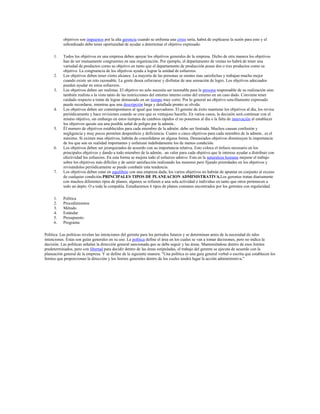 objetivos son impuestos por la alta gerencia cuando se enfrenta una crisis seria, habrá de explicarse la razón para esto y el
           subordinado debe tener oportunidad de ayudar a determinar el objetivo expresado.

     1.    Todos los objetivos en una empresa deben apoyar los objetivos generales de la empresa. Dicho de otra manera los objetivos
           han de ser mutuamente congruentes en una organización. Por ejemplo, el departamento de ventas no habrá de tener una
           variedad de productos como su objetivo en tanto que el departamento de producción posee dos o tres productos como su
           objetivo. La congruencia de los objetivos ayuda a lograr la unidad de esfuerzos.
     2.    Los objetivos deben tener cierto alcance. La mayoría de las personas se sientes mas satisfechas y trabajan mucho mejor
           cuando existe un reto razonable. La gente desea esforzarse y disfrutar de una sensación de logro. Los objetivos adecuados
           pueden ayudar en estos esfuerzos.
     3.    Los objetivos deben ser realistas. El objetivo no solo necesita ser razonable para la persona responsable de su realización sino
           también realista a la vista tanto de las restricciones del entorno interno como del externo en un caso dado. Conviene tener
           cuidado respecto a tratar de lograr demasiado en un tiempo muy corto. Por lo general un objetivo sencillamente expresado
           puede recordarse, mientras que una descripción larga y detallada pronto se olvida.
     4.    Los objetivos deben ser contemporáneos al igual que innovadores. El gerente de éxito mantiene los objetivos al día, los revisa
           periódicamente y hace revisiones cuando se cree que es ventajoso hacerlo. En varios casos, la decisión será continuar con el
           mismo objetivo, sin embargo en estos tiempos de cambios rápidos el no ponernos al día o la falta de innovación al establecer
           los objetivos quizás sea una posible señal de peligro par la admón..
     5.    Él numero de objetivos establecidos para cada miembro de la admón. debe ser limitada. Muchos causan confusión y
           negligencia y muy pocos permiten desperdicio y deficiencia. Cuatro o cinco objetivos para cada miembro de la admón.. es el
           máximo. Si existen mas objetivos, habrán de consolidarse en alguna forma. Demasiados objetivos disminuyen la importancia
           de los que son en realidad importantes y enfatizan indebidamente los de menos condición.
     6.    Los objetivos deben ser jerarquizados de acuerdo con su importancia relativa. Esto coloca el énfasis necesario en los
           principales objetivos y dando a todo miembro de la admón.. un valor para cada objetivo que le interese ayudar a distribuir con
           efectividad los esfuerzos. En esta forma se mejora todo el esfuerzo admvo. Esta en la naturaleza humana mejorar el trabajo
           sobre los objetivos más difíciles y de sentir satisfacción realizando los menores pero fijando prioridades en los objetivos y
           revisándolos periódicamente se puede combatir esta tendencia.
     7.    Los objetivos deben estar en equilibrio con una empresa dada, los varios objetivos no habrán de apuntar en conjunto al exceso
           de cualquier condición.PRINCIPALES TIPOS DE PLANEACION ADMINISTRATIVA.Los gerentes tratan diariamente
           con muchos diferentes tipos de planes; algunos se refieren a una sola actividad o individuo en tanto que otros pertenecen a
           todo un depto. O a toda la compañía. Estudiaremos 6 tipos de planes comunes encontrados por los gerentes con regularidad.

     1.    Política
     2.    Procedimientos
     3.    Método
     4.    Estándar
     5.    Presupuesto
     6.    Programa

Política. Las políticas revelan las intenciones del gerente para los periodos futuros y se determinan antes de la necesidad de tales
intenciones. Estas son guías generales en su uso. La política define el área en los cuales se van a tomar decisiones, pero no indica la
decisión. Las políticas señalan la dirección general sancionada que se debe seguir y las áreas. Manteniéndose dentro de esos limites
predeterminados, pero con libertad para decidir dentro de las áreas estipuladas, el trabajo del gerente se ejecuta de acuerdo con la
planeación general de la empresa. Y se define de la siguiente manera. "Una política es una guía general verbal o escrita que establecen los
limites que proporcionan la dirección y los limites generales dentro de los cuales tendrá lugar la acción administrativa."
 