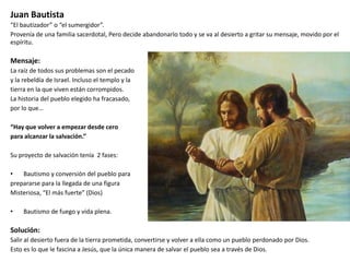 Juan Bautista
“El bautizador” o “el sumergidor”.
Provenía de una familia sacerdotal, Pero decide abandonarlo todo y se va al desierto a gritar su mensaje, movido por el
espíritu.

Mensaje:
La raíz de todos sus problemas son el pecado
y la rebeldía de Israel. Incluso el templo y la
tierra en la que viven están corrompidos.
La historia del pueblo elegido ha fracasado,
por lo que…
“Hay que volver a empezar desde cero
para alcanzar la salvación.”
Su proyecto de salvación tenía 2 fases:
•
Bautismo y conversión del pueblo para
prepararse para la llegada de una figura
Misteriosa, “El más fuerte” (Dios)
•

Bautismo de fuego y vida plena.

Solución:
Salir al desierto fuera de la tierra prometida, convertirse y volver a ella como un pueblo perdonado por Dios.
Esto es lo que le fascina a Jesús, que la única manera de salvar el pueblo sea a través de Dios.

 