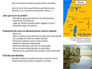 Eran muy típicos los baños y purificaciones ante Dios.
Juan no era el único que ofrecía la purificación en el
desierto. (x ej. monasterios de Qumrán, Banus…)

¿Por qué en el río Jordán?
· Abundante agua para realizar el rito del bautismo
· Importante vía comercial
· Lugar por donde el pueblo había llegado a la tierra
prometida según la tradición.

El bautismo de Juan era absolutamente nuevo y original:
· Agua viva
· Solo se realiza una vez para formar parte del nuevo pueblo
· Los sumerge él mismo en nombre de Dios
· El bautismo aparece como un don de Dios
· Significa el abandono del pecado.
· Bautismo individual, cada uno es responsable.
· No es una comunidad cerrada, es para todos.
· Rechazo de los sacerdotes de Jerusalen, fuera del templo.

Final de Juan Bautista:
Herodes Antipas lo mandó encarcelar y ejecutar ante la
influencia que tenía sobre el pueblo y sus ideas.

Cuenca oriental del Río Jordán, en
la región de Perea, a las puertas
de la tierra prometida.

 