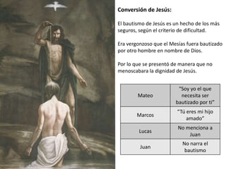 Conversión de Jesús:
El bautismo de Jesús es un hecho de los más
seguros, según el criterio de dificultad.
Era vergonzoso que el Mesías fuera bautizado
por otro hombre en nombre de Dios.
Por lo que se presentó de manera que no
menoscabara la dignidad de Jesús.

Mateo

“Soy yo el que
necesita ser
bautizado por ti”

Marcos

“Tú eres mi hijo
amado”

Lucas

No menciona a
Juan

Juan

No narra el
bautismo

 