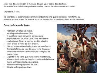 Jesús está de acuerdo con el mensaje de Juan y por eso se deja bautizar.
Permanece a su lado hasta que lo encarcelan, cuando decide comenzar su camino.
Empieza la 2ª fase.
No abandona la esperanza que animaba al bautista sino que la radicaliza. Transforma su
proyecto en otro nuevo. Su muerte no es un fracaso sino el comienzo de su acción salvadora.

Características de Jesús:
•
•

•
•
•
•
•
•

Habla con un lenguaje nuevo,
está llegando el reino de Dios.
El pueblo se ha de convertir, pero no para
prepararse para un juicio (Juan) sino para entrar
en el reino de Dios y acoger su perdón salvador.
Jesús ofrece el reino de Dios a todos.
Dios no es juez sino salvador, invita pero no fuerza.
Rechaza la forma de vida de Juan, ya no lleva una
vida austera sino de celebración por la llegada del
nuevo reino.
La gente ya no tiene que ir al desierto ni al templo,
ahora es Jesús quien se desplaza predicando la buena
nueva y ofreciendo el perdón gratis.
Abandona el lenguaje duro de Juan.
Adopta un lenguaje positivo.

 