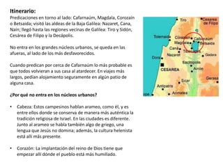 Itinerario:
Predicaciones en torno al lado: Cafarnaúm, Magdala, Corozaín
o Betsaida; visitó las aldeas de la Baja Galilea: Nazaret, Cana,
Naín; llegó hasta las regiones vecinas de Galilea: Tiro y Sidón,
Cesárea de Filipo y la Decápolis.

No entra en los grandes núcleos urbanos, se queda en las
afueras, al lado de los más desfavorecidos.
Cuando predican por cerca de Cafarnaúm lo más probable es
que todos volvieran a sus casa al atardecer. En viajes más
largos, pedían alojamiento seguramente en algún patio de
alguna casa.
¿Por qué no entra en los núcleos urbanos?
•

Cabeza: Estos campesinos hablan arameo, como él, y es
entre ellos donde se conserva de manera más auténtica la
tradición religiosa de Israel. En las ciudades es diferente.
Junto al arameo se habla también algo de griego, una
lengua que Jesús no domina; además, la cultura helenista
está allí más presente.

•

Corazón: La implantación del reino de Dios tiene que
empezar allí dónde el pueblo está más humillado.

 