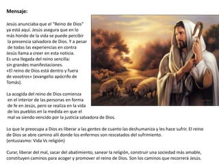 Mensaje:
Jesús anunciaba que el “Reino de Dios”
ya está aquí. Jesús asegura que en lo
más hondo de la vida se puede percibir
la presencia salvadora de Dios. Y a pesar
de todas las experiencias en contra
Jesús llama a creer en esta noticia.
Es una llegada del reino sencilla:
sin grandes manifestaciones.
«El reino de Dios está dentro y fuera
de vosotros» (evangelio apócrifo de
Tomás).
La acogida del reino de Dios comienza
en el interior de las personas en forma
de fe en Jesús, pero se realiza en la vida
de los pueblos en la medida en que el
mal va siendo vencido por la justicia salvadora de Dios.
Lo que le preocupa a Dios es liberar a las gentes de cuanto las deshumaniza y les hace sufrir. El reino
de Dios se abre camino allí donde los enfermos son rescatados del sufrimiento.
(entusiasmo: Vida Vs religión)
Curar, liberar del mal, sacar del abatimiento, sanear la religión, construir una sociedad más amable,
constituyen caminos para acoger y promover el reino de Dios. Son los caminos que recorrerá Jesús.

 