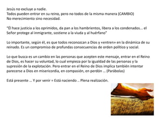 Jesús no excluye a nadie.
Todos pueden entrar en su reino, pero no todos de la misma manera (CAMBIO)
No merecimiento sino necesidad.
“Él hace justicia a los oprimidos, da pan a los hambrientos, libera a los condenados... el
Señor protege al inmigrante, sostiene a la viuda y al huérfano”
Lo importante, según él, es que todos reconozcan a Dios y «entren» en la dinámica de su
reinado. Es un compromiso de profundas consecuencias de orden político y social.

Lo que busca es un cambio en las personas que acepten este mensaje, entrar en el Reino
de Dios, es hacer su voluntad, lo cual empieza por la igualdad de las personas y la
supresión de la explotación. Pero entrar en el Reino de Dios implica también intentar
parecerse a Dios en misericordia, en compasión, en perdón … (Parábolas)
Está presente … Y por venir = Está naciendo .. Plena realización.

 