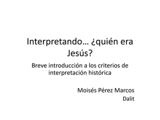 Interpretando… ¿quién era
Jesús?
Breve introducción a los criterios de
interpretación histórica
Moisés Pérez Marcos
Dalit

 