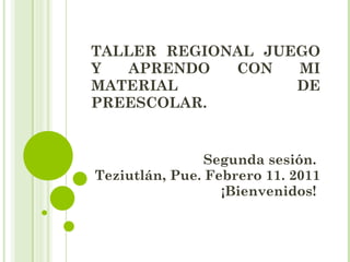 TALLER REGIONAL JUEGO Y APRENDO CON MI MATERIAL DE PREESCOLAR.  Segunda sesión.  Teziutlán, Pue. Febrero 11. 2011 ¡Bienvenidos!  