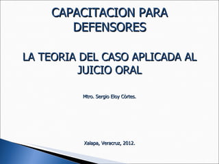 CAPACITACION PARA DEFENSORES LA TEORIA DEL CASO APLICADA AL JUICIO ORAL Mtro. Sergio Eloy Còrtes. Xalapa, Veracruz, 2012. 