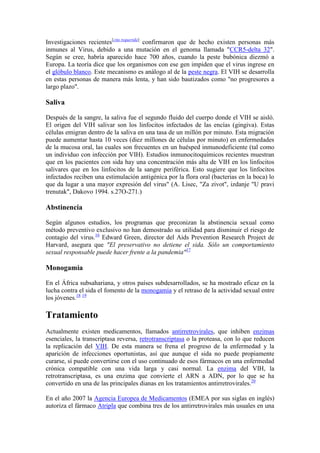 Investigaciones recientes[cita requerida] confirmaron que de hecho existen personas más
inmunes al Virus, debido a una mutación en el genoma llamada "CCR5-delta 32".
Según se cree, habría aparecido hace 700 años, cuando la peste bubónica diezmó a
Europa. La teoría dice que los organismos con ese gen impiden que el virus ingrese en
el glóbulo blanco. Este mecanismo es análogo al de la peste negra. El VIH se desarrolla
en estas personas de manera más lenta, y han sido bautizados como "no progresores a
largo plazo".

Saliva

Después de la sangre, la saliva fue el segundo fluido del cuerpo donde el VIH se aisló.
El origen del VIH salivar son los linfocitos infectados de las encías (gingiva). Estas
células emigran dentro de la saliva en una tasa de un millón por minuto. Esta migración
puede aumentar hasta 10 veces (diez millones de células por minuto) en enfermedades
de la mucosa oral, las cuales son frecuentes en un huésped inmunodeficiente (tal como
un individuo con infección por VIH). Estudios inmunocitoquímicos recientes muestran
que en los pacientes con sida hay una concentración más alta de VIH en los linfocitos
salivares que en los linfocitos de la sangre periférica. Esto sugiere que los linfocitos
infectados reciben una estimulación antigénica por la flora oral (bacterias en la boca) lo
que da lugar a una mayor expresión del virus" (A. Lisec, "Za zivot", izdanje "U pravi
trenutak", Dakovo 1994. s.27O-271.)

Abstinencia

Según algunos estudios, los programas que preconizan la abstinencia sexual como
método preventivo exclusivo no han demostrado su utilidad para disminuir el riesgo de
contagio del virus.16 Edward Green, director del Aids Prevention Research Project de
Harvard, asegura que "El preservativo no detiene el sida. Sólo un comportamiento
sexual responsable puede hacer frente a la pandemia"17

Monogamia

En el África subsahariana, y otros países subdesarrollados, se ha mostrado eficaz en la
lucha contra el sida el fomento de la monogamia y el retraso de la actividad sexual entre
los jóvenes.18 19

Tratamiento
Actualmente existen medicamentos, llamados antirretrovirales, que inhiben enzimas
esenciales, la transcriptasa reversa, retrotranscriptasa o la proteasa, con lo que reducen
la replicación del VIH. De esta manera se frena el progreso de la enfermedad y la
aparición de infecciones oportunistas, así que aunque el sida no puede propiamente
curarse, sí puede convertirse con el uso continuado de esos fármacos en una enfermedad
crónica compatible con una vida larga y casi normal. La enzima del VIH, la
retrotranscriptasa, es una enzima que convierte el ARN a ADN, por lo que se ha
convertido en una de las principales dianas en los tratamientos antirretrovirales.20

En el año 2007 la Agencia Europea de Medicamentos (EMEA por sus siglas en inglés)
autoriza el fármaco Atripla que combina tres de los antirretrovirales más usuales en una
 