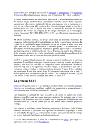 única pastilla. Los principios activos son el efavirenz, la emtricitabina y el disoproxilo
de tenofovir. El medicamento está indicado para el tratamiento del virus-1 en adultos. 21

El común denominador de los tratamientos aplicados en la actualidad es la combinación
de distintas drogas antiretrovilares, comúnmente llamada "cóctel". Estos "cócteles"
reemplazaron a las terapias tradicionales de una sola droga que sólo se mantienen en el
caso de las embarazadas VIH positivas. Las diferentes drogas tienden a impedir la
multiplicación del virus y, hacen más lento el proceso de deterioro del sistema
inmunitario. El "cóctel" se compone de dos drogas inhibidoras de la transcriptasa
reversa (las drogas) AZT, DDI, DDC, 3TC y D4T) y un inhibidor de otras enzimas las
proteasas.

Al inhibir diferentes enzimas, las drogas intervienen en diferentes momentos del
proceso de multiplicación del virus, impidiendo que dicho proceso llegue a término. La
ventaja de la combinación reside, justamente, en que no se ataca al virus en un solo
lugar, sino que se le dan "simultáneos y diferentes golpes". Los inhibidores de la
transcriptasa inversa introducen una información genética equivocada" o "incompleta"
que hace imposible la multiplicación del virus y determina su muerte. Los inhibidores
de las proteasas actúan en las células ya infectadas impidiendo el «ensamblaje» de las
proteínas necesarias para la formación de nuevas partículas virales.

En 2010 se comprobó la eliminación del virus de un paciente con leucemia al recibir un
transplante de médula de un donante con una muy rara mutación genética que lo vuelve
inmune a una infección con HIV; se recuperó de ambas enfermedades. Siendo una
mutación muy rara y una operación con altos riesgos, la posibilidad de que esto se
vuelva una solución practica es casi inexistente de momento. A pesar de los resultados,
las operaciones de este tipo exigen dosis de inmunosupresores para toda la vida. El
defecto genético en cuestión hace que las células T no expresen el receptor CCR5 o
CXCR4 que el virus necesita reconocer para entrar a la célula.22 23

La proteína SEVI
Según un trabajo elaborado en el año 2007 por científicos de las universidades de Ulm y
Hannover, en conjunto con científicos españoles, se ha descubierto una proteína en el
semen humano, que facilita la transmisión del virusVIH.

Con frecuencia la cantidad de virus existente en el semen no alcanza los niveles
mínimos esperables para que pueda generarse contagio. Sin embargo esta proteína
llamada SEVI, desempeña un rol de facilitador para la propagación de la infección, con
concentraciones de VIH en semen que de otro modo jamás hubieran producido
contagio.

Esta proteína se manifiesta en dos formatos o arquitecturas diferentes. Es la SEVI de
estructura amiloidea, la que cuenta con capacidad de convertirse en patógena o mutar
sus propiedades biológicas [1]. Esta proteína favorece considerablemente el contagio
por semen, facilitando la infección y distribución del virus.

El SEVI actúa concentrando el virus en la superficie de la célula, que luego va a
ingresar en forma masiva hacia el citoplasma.
 