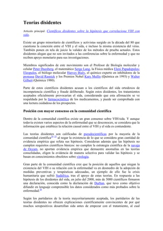 Teorías disidentes
Artículo principal: Científicos disidentes sobre la hipótesis que correlaciona VIH con
sida.

Existe un grupo minoritario de científicos y activistas surgido en la década del 80 que
cuestiona la conexión entre el VIH y el sida, e incluso la misma existencia del virus.
También ponen en tela de juicio la validez de los métodos de prueba actuales. Estos
disidentes alegan que no son invitados a las conferencias sobre la enfermedad y que no
reciben apoyo monetario para sus investigaciones.

Miembros significados de este movimiento son el Profesor de Biología molecular y
celular Peter Duesberg, el matemático Serge Lang, la Física médica Eleni Papadopulos-
Eleopulos, el biólogo molecular Harvey Bialy, el químico experto en inhibidores de la
proteasa David Rasnick y los Premios Nobel Kary Mullis (Química en 1993) y Walter
Gilbert (Química 1980).

Parte de estos científicos disidentes acusan a los científicos del sida ortodoxos de
incompetencia científica y fraude deliberado. Según estos disidentes, los tratamientos
aceptados oficialmente provocarían el sida, considerando que esta afirmación se ve
respaldada por la farmacocinética de los medicamentos, y puede ser comprobada con
una lectura cuidadosa de los prospectos.

Posición con mayor consenso en la comunidad científica

Dentro de la comunidad científica existe un gran consenso sobre VIH/sida. Y aunque
todavía existen varios aspectos de la enfermedad que se desconocen, se considera que la
información que establece la relación causal entre el VIH y el sida es contundente.

Las teorías disidentes son calificadas de pseudocientíficas por la mayoría de la
comunidad científica24 25 al negar la existencia de lo que se considera gran cantidad de
evidencia empírica que refuta sus hipótesis. Consideran además que las hipótesis no
cumplen requisitos científicos básicos: no cumplen la estrategia científica de la navaja
de Occam, no aportan evidencia empírica que demuestre anomalías en las teorías
consolidadas, eligen la evidencia de manera selectiva para validar las hipótesis y se
basan en conocimientos obsoletos sobre virología.

Gran parte de la comunidad científica cree que la posición de aquellos que niegan la
existencia del VIH o su relación con la enfermedad va en desmedro de la adopción de
medidas preventivas y terapéuticas adecuadas, un ejemplo de ello fue la crisis
humanitaria que sufrió Sudáfrica, tras el apoyo de estas teorías. En respuesta a las
hipótesis de los disidentes del sida, en julio del 2000, más de 5000 científicos firmaron
una declaración, conocida como la declaración de Durban, que tuvo como objetivo
difundir en lenguaje comprensible los datos considerados como más probados sobre la
enfermedad.26

Según los partidarios de la teoría mayoritariamente aceptada, los partidarios de las
teorías disidentes no ofrecen explicaciones científicamente convincentes de por qué
muchos seropositivos desarrollan sida antes de empezar con el tratamiento, al cual
 