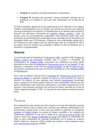 Categoría A: pacientes con infección primaria o asintomáticos.

       Categoría B: pacientes que presentan o hayan presentado síntomas que no
       pertenecen a la categoría C, pero que están relacionados con la infección de
       VIH:

El VIH se multiplica, después de la fase aguda primaria de la infección, en los órganos
linfoides, sobrecargándolos con un esfuerzo que termina por provocar una reducción
severa de la producción de linfocitos. El debilitamiento de las defensas abre la puerta al
desarrollo de infecciones oportunistas por bacterias, hongos, protistas y virus. En
muchos casos los microorganismos responsables están presentes desde antes, pero
desarrollan una enfermedad sólo cuando dejan de ser contenidos por los mecanismos de
inmunidad celular que el VIH destruye. Ninguna de estas enfermedades agrede sólo a
los VIH positivos, pero algunas eran casi desconocidas antes de la epidemia de VIH y
en muchos casos las variantes que acompañan o definen al sida son diferentes por su
desarrollo o su epidemiología.

Historia
La era del sida empezó oficialmente el 5 de junio de 1981, cuando los CDC (Centers for
Disease Control and Prevention (Centros para el Control y Prevención de
Enfermedades) de Estados Unidos convocaron una conferencia de prensa donde
describieron cinco casos de neumonía por Pneumocystis carinii en Los Ángeles3 Al mes
siguiente se constataron varios casos de sarcoma de Kaposi, un tipo de cáncer de piel.
Las primeras constataciones de estos casos fueron realizadas por el Dr. Michael Gottlieb
de San Francisco.

Pese a que los médicos conocían tanto la neumonía por Pneumocystis carinii como el
sarcoma de Kaposi, la aparición conjunta de ambos en varios pacientes les llamó la
atención. La mayoría de estos pacientes eran hombres homosexuales sexualmente
activos, muchos de los cuales también sufrían de otras enfermedades crónicas que más
tarde se identificaron como infecciones oportunistas. Las pruebas sanguíneas que se les
hicieron a estos pacientes mostraron que carecían del número adecuado de un tipo de
células sanguíneas llamadas T CD4+. La mayoría de estos pacientes murieron en pocos
meses.



Virus del sida.

Por la aparición de unas manchas de color rosáceo en el cuerpo del infectado, la prensa
comenzó a llamar al sida, la «peste rosa», causando una confusión, atribuyéndola a los
homosexuales, aunque pronto se hizo notar que también la padecían los inmigrantes
haitianos en Estados Unidos, los usuarios de drogas inyectables y los receptores de
transfusiones sanguíneas, lo que llevó a hablar de un club de las cuatro haches que
incluía a todos estos grupos considerados de riesgo para adquirir la enfermedad. En
1982, la nueva enfermedad fue bautizada oficialmente con el nombre de Acquired
Immune Deficiency Syndrome (AIDS), nombre que sustituyó a otros propuestos como
Gay-related immune deficiency (GRID).
 