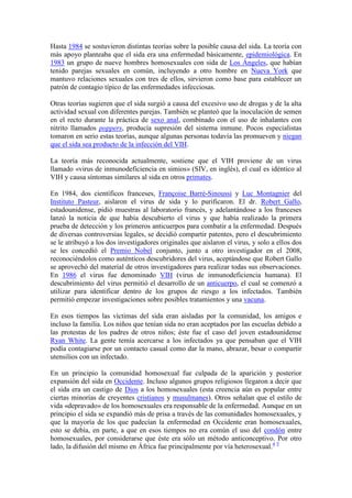 Hasta 1984 se sostuvieron distintas teorías sobre la posible causa del sida. La teoría con
más apoyo planteaba que el sida era una enfermedad básicamente, epidemiológica. En
1983 un grupo de nueve hombres homosexuales con sida de Los Ángeles, que habían
tenido parejas sexuales en común, incluyendo a otro hombre en Nueva York que
mantuvo relaciones sexuales con tres de ellos, sirvieron como base para establecer un
patrón de contagio típico de las enfermedades infecciosas.

Otras teorías sugieren que el sida surgió a causa del excesivo uso de drogas y de la alta
actividad sexual con diferentes parejas. También se planteó que la inoculación de semen
en el recto durante la práctica de sexo anal, combinado con el uso de inhalantes con
nitrito llamados poppers, producía supresión del sistema inmune. Pocos especialistas
tomaron en serio estas teorías, aunque algunas personas todavía las promueven y niegan
que el sida sea producto de la infección del VIH.

La teoría más reconocida actualmente, sostiene que el VIH proviene de un virus
llamado «virus de inmunodeficiencia en simios» (SIV, en inglés), el cual es idéntico al
VIH y causa síntomas similares al sida en otros primates.

En 1984, dos científicos franceses, Françoise Barré-Sinoussi y Luc Montagnier del
Instituto Pasteur, aislaron el virus de sida y lo purificaron. El dr. Robert Gallo,
estadounidense, pidió muestras al laboratorio francés, y adelantándose a los franceses
lanzó la noticia de que había descubierto el virus y que había realizado la primera
prueba de detección y los primeros anticuerpos para combatir a la enfermedad. Después
de diversas controversias legales, se decidió compartir patentes, pero el descubrimiento
se le atribuyó a los dos investigadores originales que aislaron el virus, y solo a ellos dos
se les concedió el Premio Nobel conjunto, junto a otro investigador en el 2008,
reconociéndolos como auténticos descubridores del virus, aceptándose que Robert Gallo
se aprovechó del material de otros investigadores para realizar todas sus observaciones.
En 1986 el virus fue denominado VIH (virus de inmunodeficiencia humana). El
descubrimiento del virus permitió el desarrollo de un anticuerpo, el cual se comenzó a
utilizar para identificar dentro de los grupos de riesgo a los infectados. También
permitió empezar investigaciones sobre posibles tratamientos y una vacuna.

En esos tiempos las víctimas del sida eran aisladas por la comunidad, los amigos e
incluso la familia. Los niños que tenían sida no eran aceptados por las escuelas debido a
las protestas de los padres de otros niños; éste fue el caso del joven estadounidense
Ryan White. La gente temía acercarse a los infectados ya que pensaban que el VIH
podía contagiarse por un contacto casual como dar la mano, abrazar, besar o compartir
utensilios con un infectado.

En un principio la comunidad homosexual fue culpada de la aparición y posterior
expansión del sida en Occidente. Incluso algunos grupos religiosos llegaron a decir que
el sida era un castigo de Dios a los homosexuales (esta creencia aún es popular entre
ciertas minorías de creyentes cristianos y musulmanes). Otros señalan que el estilo de
vida «depravado» de los homosexuales era responsable de la enfermedad. Aunque en un
principio el sida se expandió más de prisa a través de las comunidades homosexuales, y
que la mayoría de los que padecían la enfermedad en Occidente eran homosexuales,
esto se debía, en parte, a que en esos tiempos no era común el uso del condón entre
homosexuales, por considerarse que éste era sólo un método anticonceptivo. Por otro
lado, la difusión del mismo en África fue principalmente por vía heterosexual.4 5
 