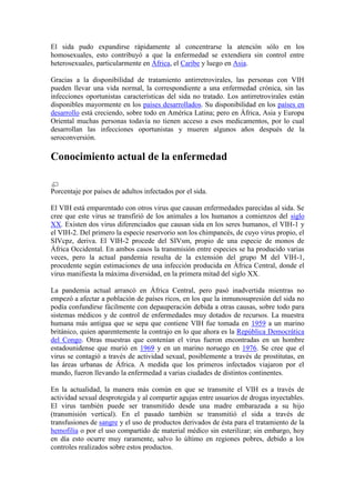 El sida pudo expandirse rápidamente al concentrarse la atención sólo en los
homosexuales, esto contribuyó a que la enfermedad se extendiera sin control entre
heterosexuales, particularmente en África, el Caribe y luego en Asia.

Gracias a la disponibilidad de tratamiento antirretrovirales, las personas con VIH
pueden llevar una vida normal, la correspondiente a una enfermedad crónica, sin las
infecciones oportunistas características del sida no tratado. Los antirretrovirales están
disponibles mayormente en los países desarrollados. Su disponibilidad en los países en
desarrollo está creciendo, sobre todo en América Latina; pero en África, Asia y Europa
Oriental muchas personas todavía no tienen acceso a esos medicamentos, por lo cual
desarrollan las infecciones oportunistas y mueren algunos años después de la
seroconversión.

Conocimiento actual de la enfermedad


Porcentaje por países de adultos infectados por el sida.

El VIH está emparentado con otros virus que causan enfermedades parecidas al sida. Se
cree que este virus se transfirió de los animales a los humanos a comienzos del siglo
XX. Existen dos virus diferenciados que causan sida en los seres humanos, el VIH-1 y
el VIH-2. Del primero la especie reservorio son los chimpancés, de cuyo virus propio, el
SIVcpz, deriva. El VIH-2 procede del SIVsm, propio de una especie de monos de
África Occidental. En ambos casos la transmisión entre especies se ha producido varias
veces, pero la actual pandemia resulta de la extensión del grupo M del VIH-1,
procedente según estimaciones de una infección producida en África Central, donde el
virus manifiesta la máxima diversidad, en la primera mitad del siglo XX.

La pandemia actual arrancó en África Central, pero pasó inadvertida mientras no
empezó a afectar a población de países ricos, en los que la inmunosupresión del sida no
podía confundirse fácilmente con depauperación debida a otras causas, sobre todo para
sistemas médicos y de control de enfermedades muy dotados de recursos. La muestra
humana más antigua que se sepa que contiene VIH fue tomada en 1959 a un marino
británico, quien aparentemente la contrajo en lo que ahora es la República Democrática
del Congo. Otras muestras que contenían el virus fueron encontradas en un hombre
estadounidense que murió en 1969 y en un marino noruego en 1976. Se cree que el
virus se contagió a través de actividad sexual, posiblemente a través de prostitutas, en
las áreas urbanas de África. A medida que los primeros infectados viajaron por el
mundo, fueron llevando la enfermedad a varias ciudades de distintos continentes.

En la actualidad, la manera más común en que se transmite el VIH es a través de
actividad sexual desprotegida y al compartir agujas entre usuarios de drogas inyectables.
El virus también puede ser transmitido desde una madre embarazada a su hijo
(transmisión vertical). En el pasado también se transmitió el sida a través de
transfusiones de sangre y el uso de productos derivados de ésta para el tratamiento de la
hemofilia o por el uso compartido de material médico sin esterilizar; sin embargo, hoy
en día esto ocurre muy raramente, salvo lo último en regiones pobres, debido a los
controles realizados sobre estos productos.
 