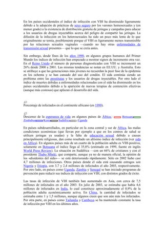 En los países occidentales el índice de infección con VIH ha disminuido ligeramente
debido a la adopción de prácticas de sexo seguro por los varones homosexuales y (en
menor grado) a la existencia de distribución gratuita de jeringas y campañas para educar
a los usuarios de drogas inyectables acerca del peligro de compartir las jeringas. La
difusión de la infección en los heterosexuales ha sido un poco más lenta de lo que
originalmente se temía, posiblemente porque el VIH es ligeramente menos transmisible
por las relaciones sexuales vaginales —cuando no hay otras enfermedades de
transmisión sexual presentes— que lo que se creía antes.

Sin embargo, desde fines de los años 1990, en algunos grupos humanos del Primer
Mundo los índices de infección han empezado a mostrar signos de incremento otra vez.
En el Reino Unido el número de personas diagnosticadas con VIH se incrementó un
26% desde 2000 a 2001. Las mismas tendencias se notan en EE.UU. y Australia. Esto
se atribuye a que las generaciones más jóvenes no recuerdan la peor fase de la epidemia
en los ochenta y se han cansado del uso del condón. El sida continúa siendo un
problema entre las prostitutas y los usuarios de drogas inyectables. Por otro lado el
índice de muertes debidas a enfermedades relacionadas con el sida ha disminuido en los
países occidentales debido a la aparición de nuevas terapias de contención efectivas
(aunque más costosas) que aplazan el desarrollo del sida.



Porcentaje de infectados en el continente africano (en 1999).


Descenso de la esperanza de vida en algunos países de África.:            Botsuana
Zimbabue       Kenia      Sudáfrica      Uganda

En países subdesarrollados, en particular en la zona central y sur de África, las malas
condiciones económicas (que llevan por ejemplo a que en los centros de salud se
utilicen jeringas ya usadas) y la falta de educación sexual debido a causas
principalmente religiosas, dan como resultado un altísimo índice de infección (ver sida
en África). En algunos países más de un cuarto de la población adulta es VIH-positiva;
solamente en Botsuana el índice llega al 35,8% (estimado en 1999, fuente en inglés
World Press Review). La situación en Sudáfrica —con un 66% de cristianos y con el
presidente Thabo Mbeki, que comparte, aunque ya no de manera oficial, la opinión de
los «disidentes del sida»— se está deteriorando rápidamente. Sólo en 2002 hubo casi
4,7 millones de infecciones. Otros países donde el sida está causando estragos son
Nigeria y Etiopía, con 3,7 y 2,4 millones de infectados el año 2003, respectivamente.
Por otro lado, en países como Uganda, Zambia y Senegal se han iniciado programas de
prevención para reducir sus índices de infección con VIH, con distintos grados de éxito.

Las tasas de infección de VIH también han aumentado en Asia, con cerca de 7,5
millones de infectados en el año 2003. En julio de 2003, se estimaba que había 4,6
millones de infectados en India, lo cual constituye aproximadamente el 0,9% de la
población adulta económicamente activa. En China, la cantidad de infectados se
estimaba entre 1 y 1,5 millones, aunque algunos creen que son aún más los infectados.
Por otra parte, en países como Tailandia y Camboya se ha mantenido constante la tasa
de infección por VIH en los últimos años.
 
