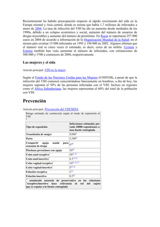 Recientemente ha habido preocupación respecto al rápido crecimiento del sida en la
Europa oriental y Asia central, donde se estima que había 1,7 millones de infectados a
enero de 2004. La tasa de infección del VIH ha ido en aumento desde mediados de los
1990s, debido a un colapso económico y social, aumento del número de usuarios de
drogas inyectables y aumento del número de prostitutas. En Rusia se reportaron 257 000
casos en 2004 de acuerdo a información de la Organización Mundial de la Salud; en el
mismo país existían 15 000 infectados en 1995 y 190 000 en 2002. Algunos afirman que
el número real es cinco veces el estimado, es decir, cerca de un millón. Ucrania y
Estonia también han visto aumentar el número de infectados, con estimaciones de
500 000 y 3700 a comienzos de 2004, respectivamente.

Las mujeres y el sida

Artículo principal: VIH en la mujer.

Según el Fondo de las Naciones Unidas para las Mujeres (UNIFEM), a pesar de que la
infección del VIH comenzó concentrándose básicamente en hombres, a día de hoy, las
mujeres suponen el 50% de las personas infectadas con el VIH. Incluso en regiones
como el África Subsahariana, las mujeres representan el 60% del total de la población
con VIH.

Prevención
Artículo principal: Prevención del VIH/SIDA.
  Riesgo estimado de contracción según el modo de exposición al
  VIH
  6


                                         Infecciones estimadas por
  Tipo de exposición                     cada 10000 exposiciones a
                                         una fuente contagiada
  Transfusión de sangre                  9,0007
  Parto                                  2,5008
  Compartir aguja         usada   para
                                         679
  consumo de droga
  Pinchazo percutáneo con aguja          3010
  Coito anal receptivo*                  5011 12
  Coito anal insertivo*                  6.511 12
  Coito vaginal receptivo*               1011 12 13
  Coito vaginal insertivo*               511 12
  Felación receptiva                     112
  Felación insertiva                     0.512
  *
     asumiendo ausencia de preservativo en las relaciones
  *
   receptivo/insertivo hace referencia al rol del sujeto
  que se expone a la fuente contagiada
 