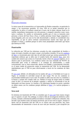 Preservativo femenino.

La única causa de la transmisión es el intercambio de fluidos corporales, en particular la
sangre y las secreciones genitales. El virus VIH no se puede transmitir por la
respiración, la saliva, el contacto casual por el tacto, dar la mano, abrazar, besar en la
mejilla, masturbarse mutuamente con otra persona o compartir utensilios como vasos,
tazas o cucharas. En cambio es teóricamente posible que el virus se transmita entre
personas a través del beso boca a boca, si ambas personas tienen llagas sangrantes o
encías llagadas, pero ese caso no ha sido documentado y además es considerado muy
improbable, ya que la saliva contiene concentraciones mucho más bajas que por
ejemplo el semen, y también porque la saliva tiene propiedades antivirales que hacen
que destruya al VIH.

Penetración

La infección por VIH por las relaciones sexuales ha sido comprobado de hombre a
mujer, de mujer a hombre, de mujer a mujer y de hombre a hombre. El uso de condones
de látex se recomienda para todo tipo de actividad sexual que incluya penetración. Es
importante enfatizar que se debe usar el condón hecho del material látex, pues otro
condón (de carnero) que existe en el mercado, hecho a base de material orgánico, no es
efectivo para la prevención. Los condones tienen una tasa estimada del 90-95% de
efectividad para evitar el embarazo o el contagio de enfermedades, y usado
correctamente, esto es, bien conservado, abierto con cuidado y correctamente colocado,
es el mejor medio de protección contra la transmisión del VIH. Se ha demostrado
repetidamente que el VIH no pasa efectivamente a través de los condones de látex
intactos.

El sexo anal, debido a la delicadeza de los tejidos del ano y la facilidad con la que se
llagan, se considera la actividad sexual de más riesgo. Por eso los condones se
recomiendan también para el sexo anal. El condón se debe usar una sola vez, tirándolo a
la basura y usando otro condón cada vez. Debido al riesgo de rasgar (tanto el condón
como la piel y la mucosa de la paredes vaginales y anales) se recomienda el uso de
lubricantes con base acuosa. La vaselina y los lubricantes basados en aceite o petróleo
no deben usarse con los condones porque debilitan el látex y lo vuelven propenso a
rasgarse.

Sexo oral

En términos de trasmisión del VIH, se considera que el sexo oral tiene menos riesgos
que el vaginal o el anal. Sin embargo, la relativa falta de investigación definitiva sobre
el tema, sumada a información pública de dudosa veracidad e influencias culturales, han
llevado a que muchos crean, de manera incorrecta, que el sexo oral es seguro. Aunque el
factor real de trasmisión oral del VIH no se conoce aún con precisión, hay casos
documentados de transmisión a través de sexo oral por inserción y por recepción (en
 