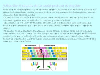 9.Escriba 5 causas de la mala postura al digitar 
-Síndrome del túnel carpiano: Es una neuropatía periférica que ocurre cuando el nervio mediano, que 
abarca desde el antebrazo hasta la mano, se presiona o se atrapa dentro del túnel carpiano, a nivel de 
la muñeca.-Dedo del tenosynovitis 
-La bursitis:Es la hinchazón e irritación de una bursa (bolsa), un saco lleno de líquido que actúa 
como amortiguador entre los músculos, los tendones y las articulaciones. 
-Epicondilitis: Es una lesión caracterizada por dolor en la cara externa del codo, en la región del 
epicóndilo, eminencia ósea que se encuentra en la parte lateral y externa de la epífisis inferior del 
húmero. 
-Tendinitis: Es la inflamación de un tendón (banda de tejido conectivo denso que normalmente 
conecta el músculo con el hueso). Es sobre todo frecuente en el tendón de Aquiles y el tendón bicipital. 
-Torticolis: En que los músculos del cuello, particularmente el músculo esternocleidomastoideo, 
angular de la escápula y en menor medida los músculos escalenos, se contraen involuntariamente y 
hacen que se incline la cabeza. 
 