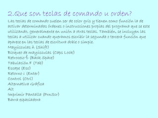 2.Que son teclas de comando u orden? 
Las teclas de comando suelen ser de color gris y tienen como función la de 
activar determinadas órdenes o instrucciones propias del programa que se este 
utilizando, generalmente en unión a otras teclas. También, se incluyen las 
teclas a utilizar cuando queramos escribir la segunda o tercera función que 
aparece en las teclas de escritura doble o simple. 
Mayúsculas ñ (Shift) 
Bloqueo de mayúsculas (Caps Lock) 
Retroceso ß (Back Space) 
Tabulación F (Tab) 
Escape (Esc) 
Retorno ¿ (Enter) 
Control (Ctrl) 
Alternativa Gráfica 
Alt 
Imprimir Pantalla (PrnScr) 
Barra espaciadora 
 