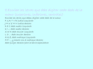 8.Escriba las letras que debe digitar cada dedo de la 
mano (superiores, inferiores, centrales) 
Escriba las letras que deben digitar cada dedo de la mano 
F G R T V B índice izquierdo 
J H U Y M N índice derecho 
D E C dedo medio izquierdo 
K I , ; dedo medio derecho 
S W X dedo anular izquierdo 
L O . : dedo anular derecho 
A Q Z dedo meñique izquierdo 
Ñ P - _ y acento con el meñique derecho 
dedo pulgar derecho para la barra espaciadora 
 