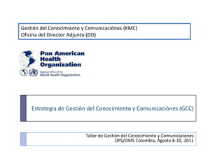 Gestión del Conocimiento y Comunicaciónes (KMC) Oficina del Director Adjunto (DD) Estrategia de Gestión del Conocimiento y Comunicaciónes (GCC) Taller de Gestión del Conocimiento y Comunicaciones OPS/OMS Colombia, Agosto 8-10, 2011 