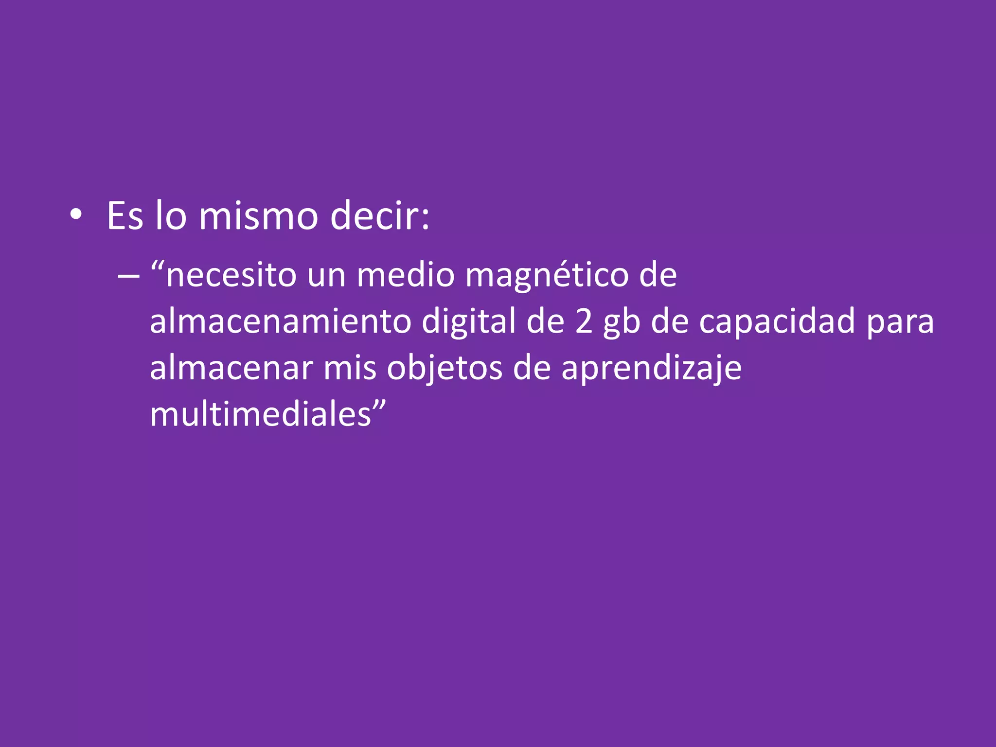 Es lo mismo decir:“necesito un medio magnético de almacenamiento digital de 2 gb de capacidad para almacenar mis objetos de aprendizaje multimediales”