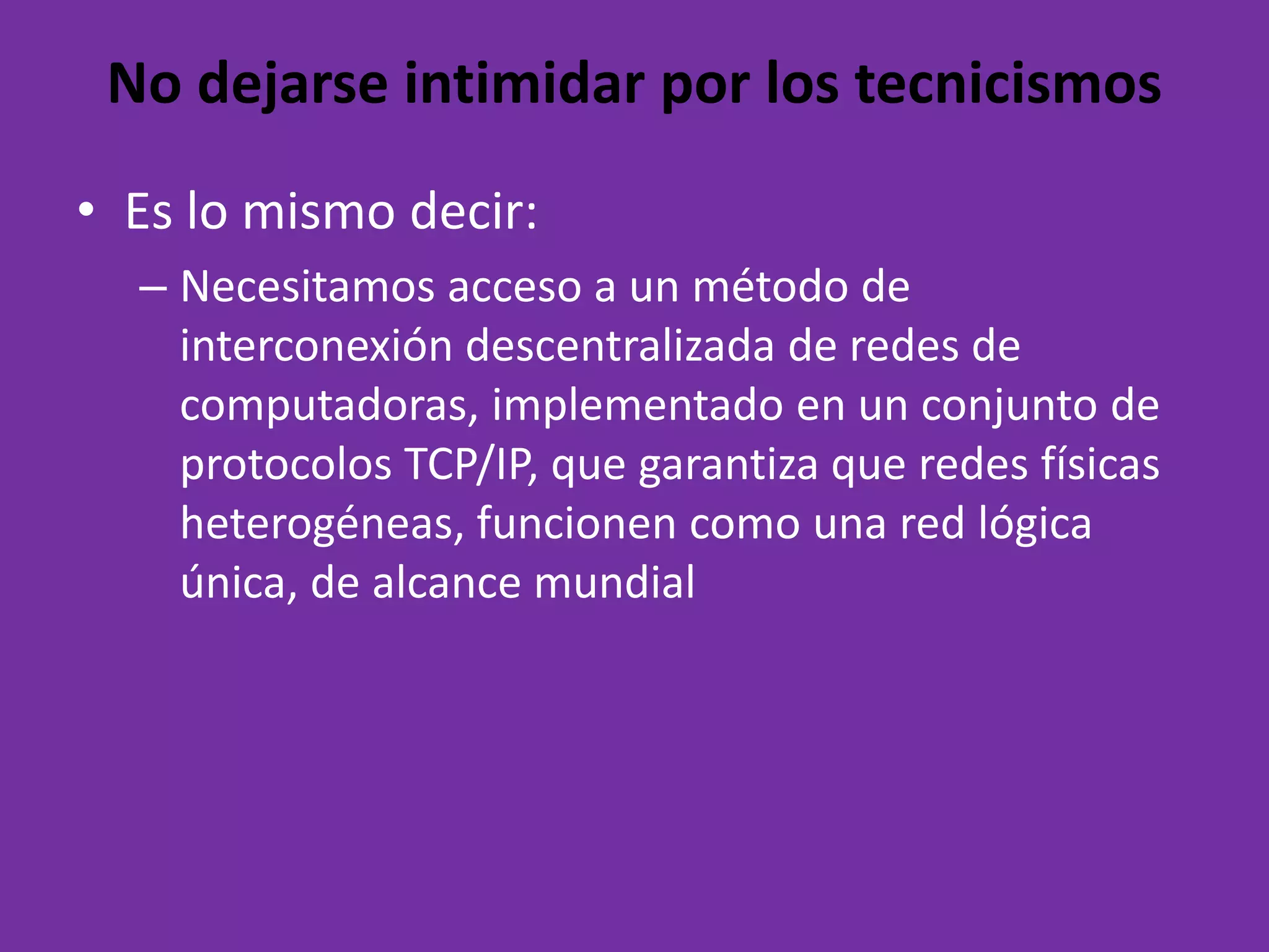 No dejarse intimidar por los tecnicismosEs lo mismodecir:Necesitamosaccesoa un método de interconexióndescentralizada de redes de computadoras, implementado en un conjunto de protocolos TCP/IP, quegarantizaqueredesfísicasheterogéneas, funcionencomouna red lógicaúnica, de alcancemundial