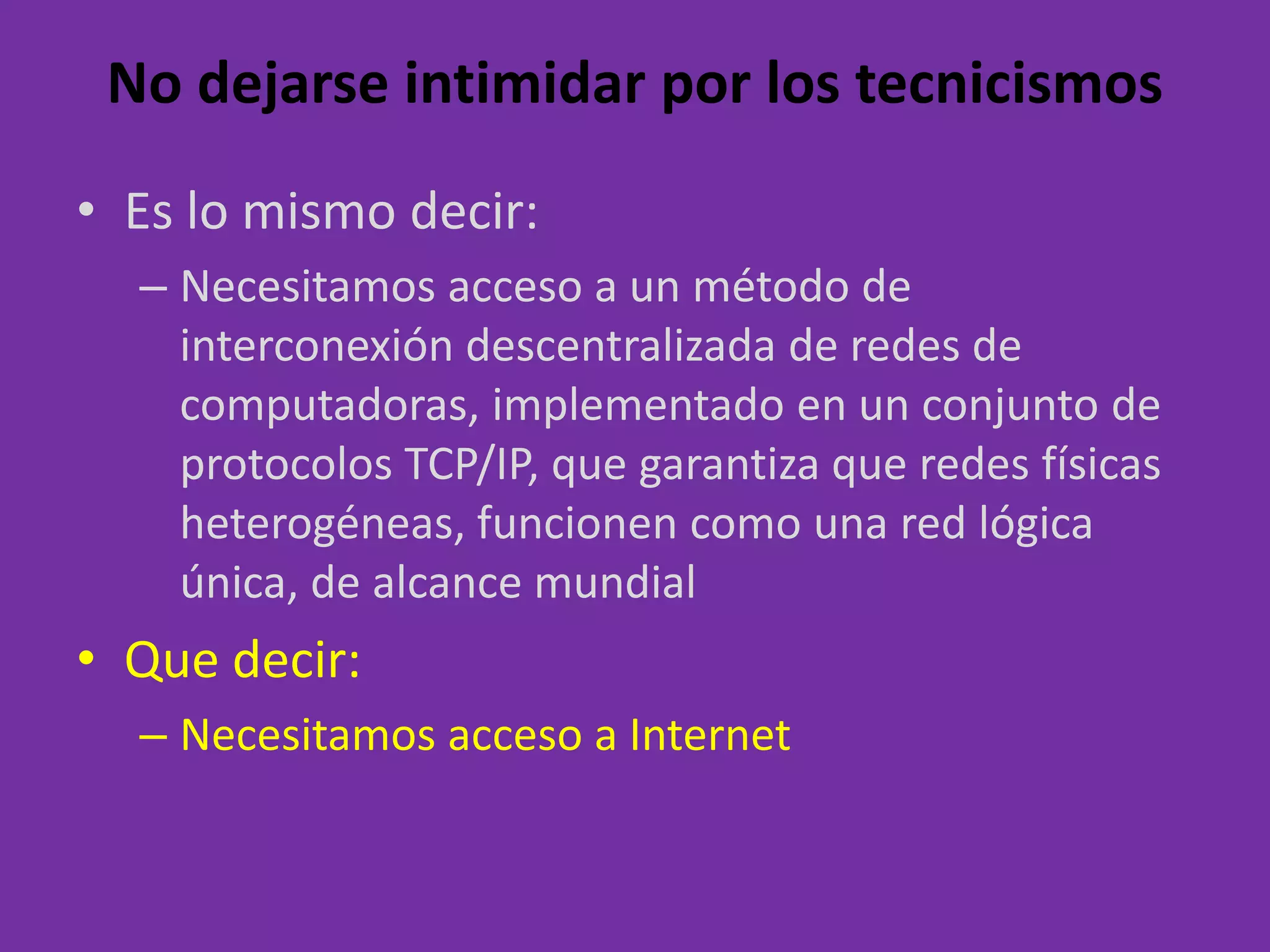 No dejarse intimidar por los tecnicismosEs lo mismodecir:Necesitamosaccesoa un método de interconexióndescentralizada de redes de computadoras, implementado en un conjunto de protocolos TCP/IP, quegarantizaqueredesfísicasheterogéneas, funcionencomouna red lógicaúnica, de alcancemundialQuedecir:Necesitamosaccesoa Internet