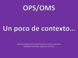 OPS/OMS,[object Object],Un poco de contexto…,[object Object],Taller de Gestion del Conocimimento y Comunicaciones,[object Object],OPS/OMS Colombia, Agosto 8-10, 2011,[object Object]