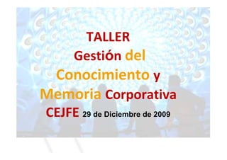 TALLER
      Gestión del
 Conocimiento y
Memoria Corporativa
CEJFE 29 de Diciembre de 2009
 
