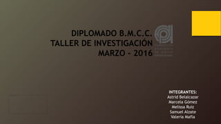 DIPLOMADO B.M.C.C.
TALLER DE INVESTIGACIÓN
MARZO - 2016
INTEGRANTES:
Astrid Belalcazar
Marcela Gómez
Melissa Ruiz
Samuel Alzate
Valeria Mafla
 