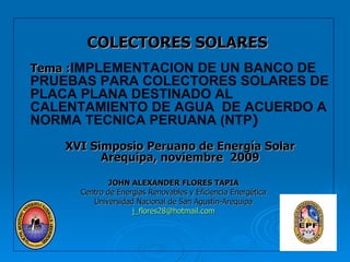 COLECTORES SOLARES Tema : IMPLEMENTACION DE UN BANCO DE PRUEBAS PARA COLECTORES SOLARES DE PLACA PLANA DESTINADO AL  CALENTAMIENTO DE AGUA  DE ACUERDO A NORMA TECNICA PERUANA (NTP ) XVI Simposio Peruano de Energía Solar Arequipa, noviembre  2009 JOHN ALEXANDER FLORES TAPIA Centro de Energías Renovables y Eficiencia Energética Universidad Nacional de San Agustín-Arequipa [email_address] 
