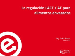 La regulación LACF / AF para
alimentos envasados
Ing. Iván Serpa
Mayo 2013
 