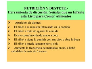 NUTRICIÒN Y DESTETE.- Herramienta de discusión: Señales que un Infante está Listo para Comer Alimentos        Aparición de dientes.        El niño/ a se muestra interesado en la comida        El niño/ a trata de agarrar la comida        Existe coordinación de mano a boca        El niño/ a sigue la comida con sus ojos y abre la boca        El niño/ a puede sentarse por sí solo        Aumenta la frecuencia de mamadas en un/ a bebé saludable de más de 6 meses. 