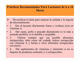 Prácticas Recomendadas Para Lactantes de 6 a 24 Meses         Diversificar la dieta para mejorar la calidad y la ingesta de micronutrientes 1.     Dar al lactante diariamente frutas y verduras ricas en vitamina A. 2.     Dar carne, pollo o pescado diariamente (o lo más a menudo posible), si es factible y aceptable. 3.     Utilizar siempre que sea posible alimentos enriquecidos, tales como sal yodada, azúcar enriquecido con vitamina A y harina u otros alimentos enriquecidos con hierro. 4.     Dar suplementos de vitaminas y minerales si no se dispone de productos animales y/ o enriquecidos.   