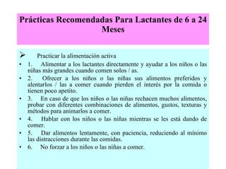 Prácticas Recomendadas Para Lactantes de 6 a 24 Meses        Practicar la alimentación activa 1.     Alimentar a los lactantes directamente y ayudar a los niños o las niñas más grandes cuando comen solos / as. 2.     Ofrecer a los niños o las niñas sus alimentos preferidos y alentarlos / las a comer cuando pierden el interés por la comida o tienen poco apetito. 3.     En caso de que los niños o las niñas rechacen muchos alimentos, probar con diferentes combinaciones de alimentos, gustos, texturas y métodos para animarlos a comer. 4.     Hablar con los niños o las niñas mientras se les está dando de comer. 5.     Dar alimentos lentamente, con paciencia, reduciendo al mínimo las distracciones durante las comidas. 6.     No forzar a los niños o las niñas a comer. 